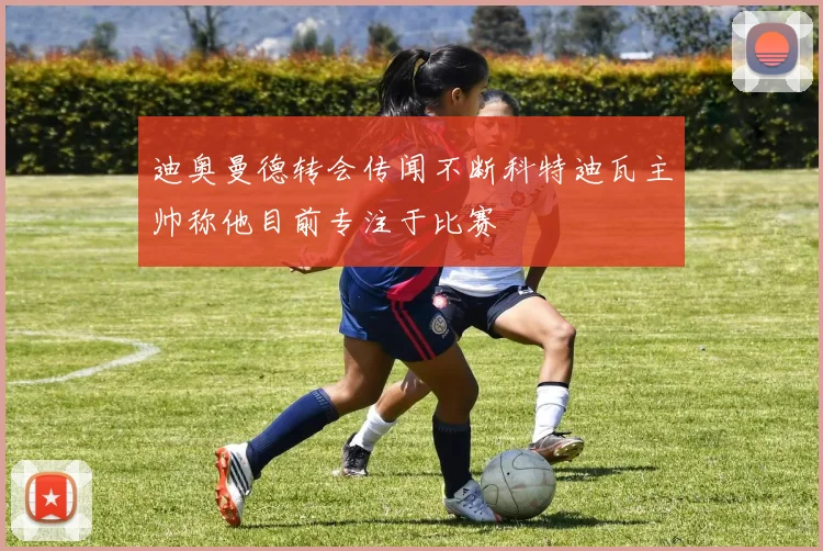 迪奥曼德转会传闻不断科特迪瓦主帅称他目前专注于比赛