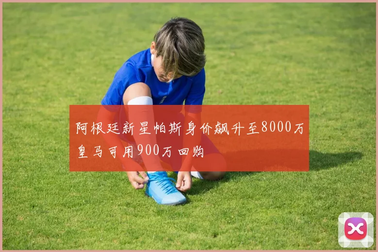 阿根廷新星帕斯身价飙升至8000万皇马可用900万回购