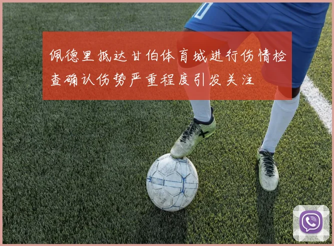 佩德里抵达甘伯体育城进行伤情检查确认伤势严重程度引发关注