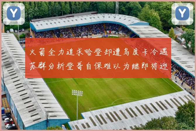 火箭全力追求哈登却遭乌度卡冷遇苏群分析登哥自保难以为继即将迎来抢七大战