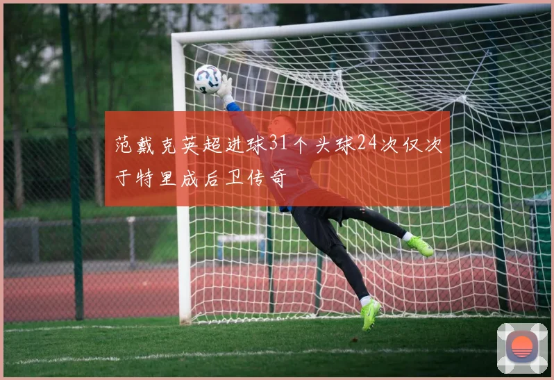 范戴克英超进球31个头球24次仅次于特里成后卫传奇