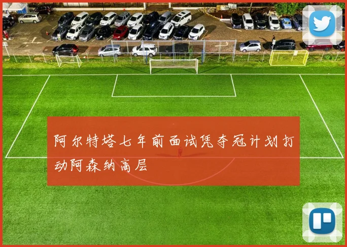 阿尔特塔七年前面试凭夺冠计划打动阿森纳高层