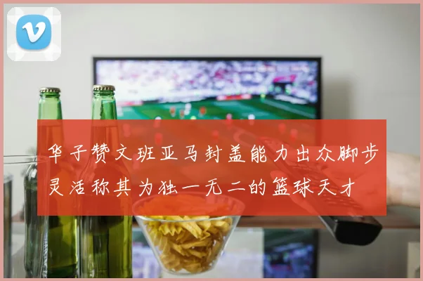 华子赞文班亚马封盖能力出众脚步灵活称其为独一无二的篮球天才