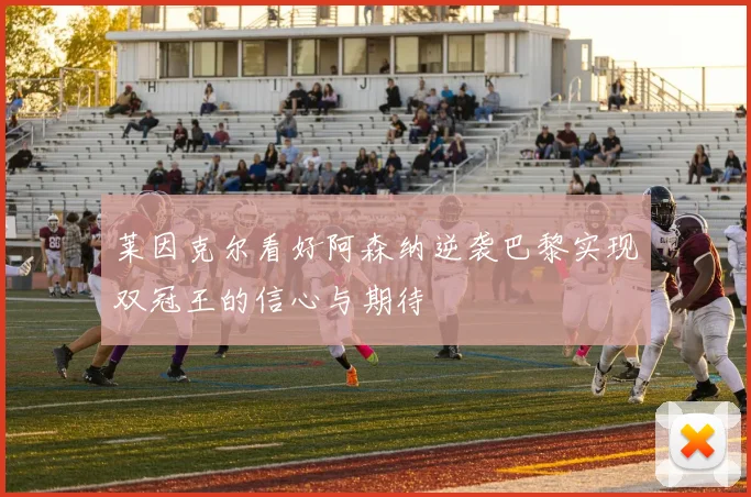 莱因克尔看好阿森纳逆袭巴黎实现双冠王的信心与期待