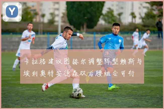 卡拉格建议图赫尔调整阵型赖斯与埃利奥特安德森双后腰组合可行