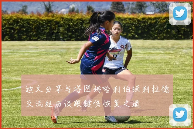 迪文分享与塔图姆哈利伯顿利拉德交流经历谈跟腱伤恢复之道