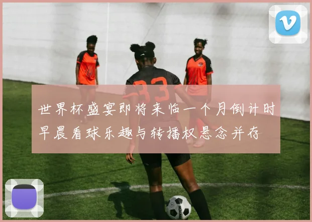 世界杯盛宴即将来临一个月倒计时早晨看球乐趣与转播权悬念并存