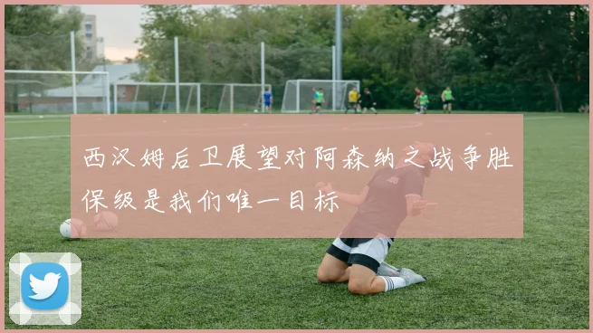 西汉姆后卫展望对阿森纳之战争胜保级是我们唯一目标