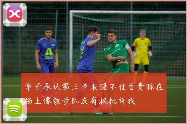 华子承认第三节表现不佳自责称在场上像散步队友有权批评我