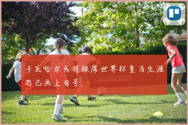 卡瓦哈尔或将缺席世界杯皇马生涯恐已画上句号