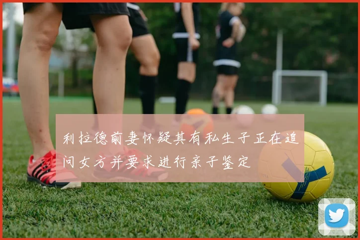 利拉德前妻怀疑其有私生子正在追问女方并要求进行亲子鉴定