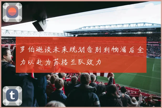 罗伯逊谈未来规划告别利物浦后全力以赴为苏格兰队效力