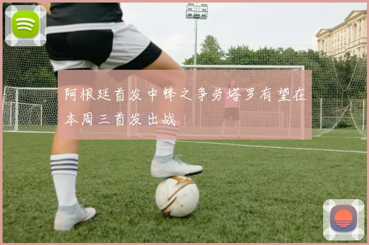 阿根廷首发中锋之争劳塔罗有望在本周三首发出战