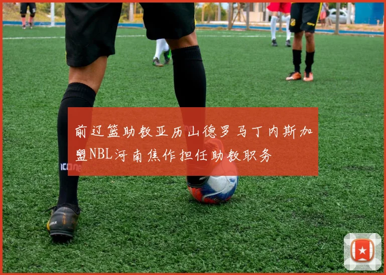 前辽篮助教亚历山德罗马丁内斯加盟NBL河南焦作担任助教职务