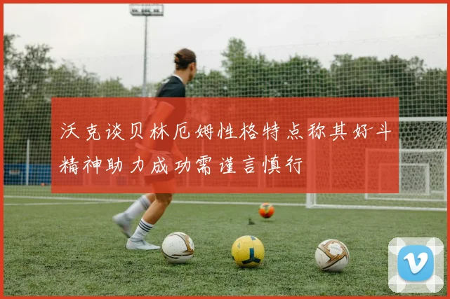 沃克谈贝林厄姆性格特点称其好斗精神助力成功需谨言慎行