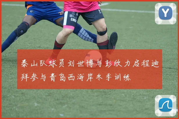 泰山队球员刘世博与彭欣力启程迪拜参与青岛西海岸冬季训练
