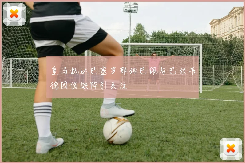 皇马抵达巴塞罗那姆巴佩与巴尔韦德因伤缺阵引关注