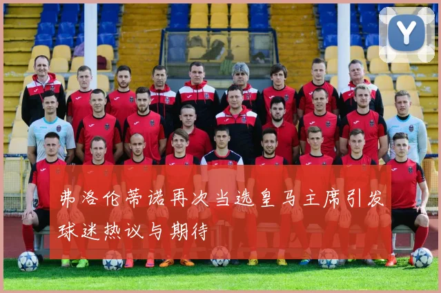 弗洛伦蒂诺再次当选皇马主席引发球迷热议与期待
