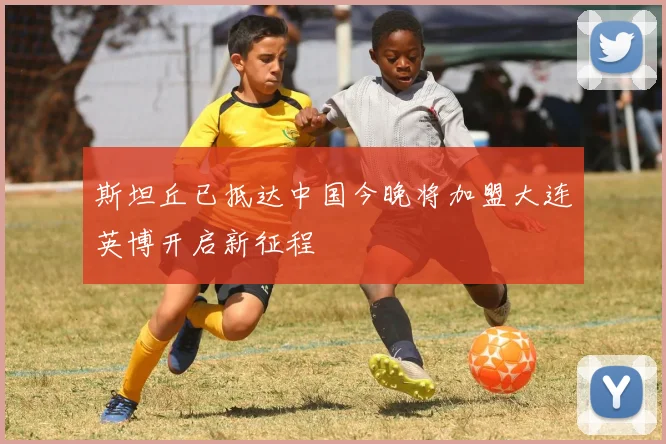 斯坦丘已抵达中国今晚将加盟大连英博开启新征程