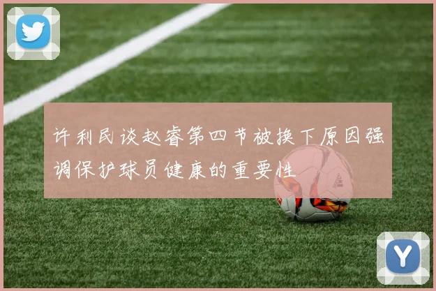 许利民谈赵睿第四节被换下原因强调保护球员健康的重要性