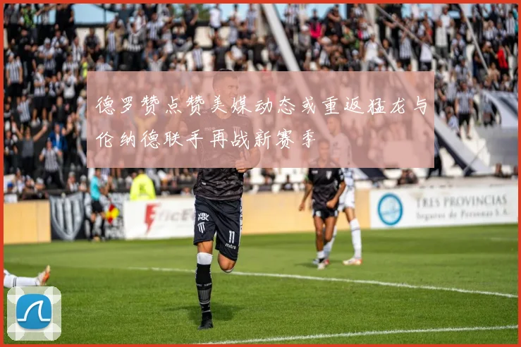 德罗赞点赞美媒动态或重返猛龙与伦纳德联手再战新赛季