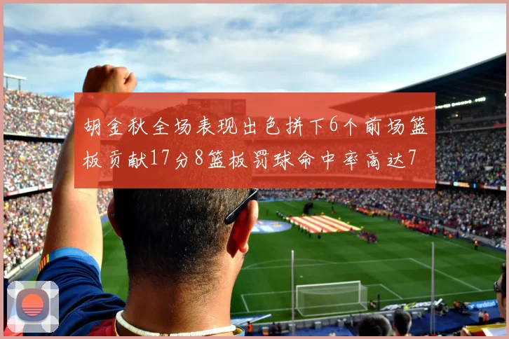 胡金秋全场表现出色拼下6个前场篮板贡献17分8篮板罚球命中率高达75