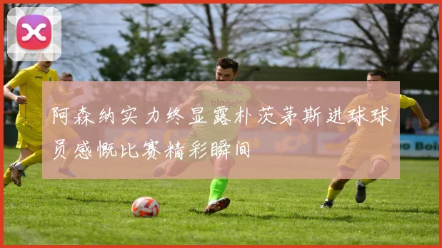 阿森纳实力终显露朴茨茅斯进球球员感慨比赛精彩瞬间